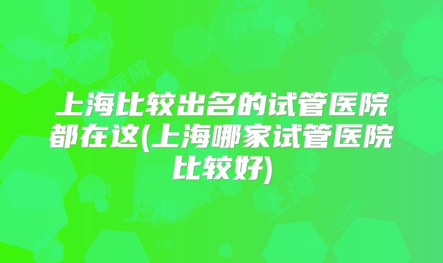 上海比较出名的试管医院都在这(上海哪家试管医院比较好)