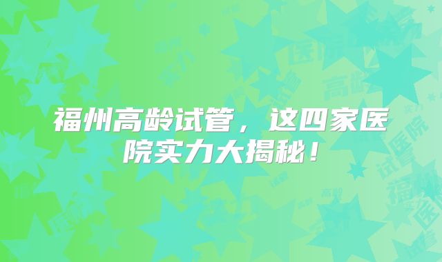 福州高龄试管,这四家医院实力大揭秘!