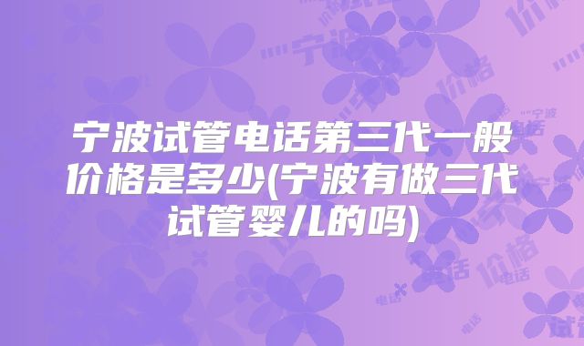 宁波试管电话第三代一般价格是多少(宁波有做三代试管婴儿的吗)