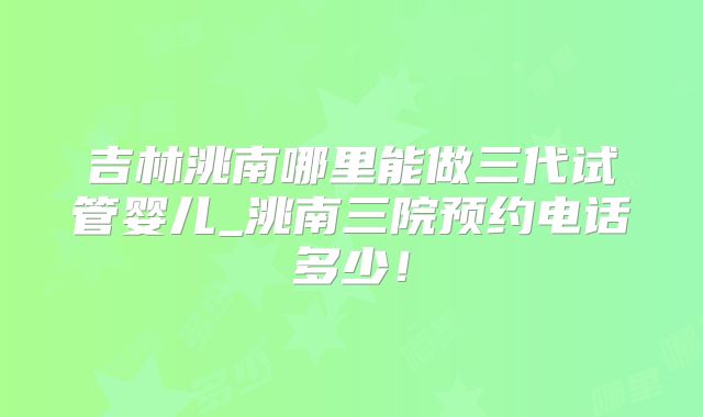 吉林洮南哪里能做三代试管婴儿_洮南三院预约电话多少！
