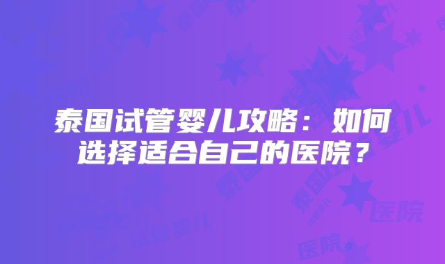 泰国试管婴儿攻略:如何选择适合自己的医院?