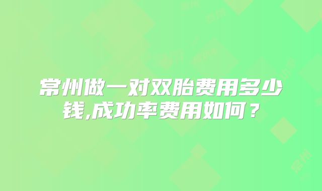 常州做一对双胎费用多少钱,成功率费用如何？