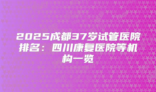 2025成都37岁试管医院排名：四川康复医院等机构一览