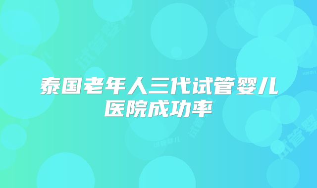 泰国老年人三代试管婴儿医院成功率