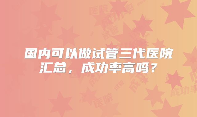 国内可以做试管三代医院汇总,成功率高吗?