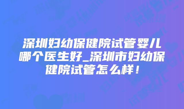 深圳妇幼保健院试管婴儿哪个医生好_深圳市妇幼保健院试管怎么样！