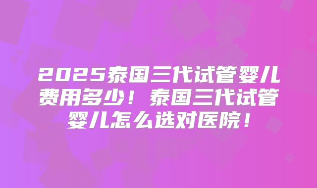 2025泰国三代试管婴儿费用多少！泰国三代试管婴儿怎么选对医院！