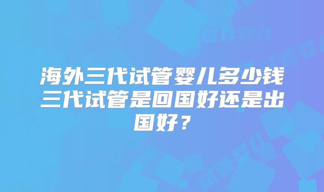 海外三代试管婴儿多少钱三代试管是回国好还是出国好?