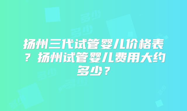 扬州三代试管婴儿价格表？扬州试管婴儿费用大约多少？