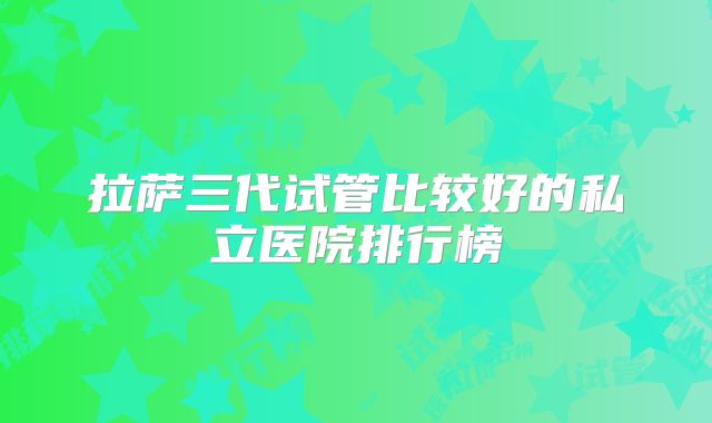 拉萨三代试管比较好的私立医院排行榜