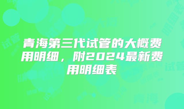 青海第三代试管的大概费用明细，附2024最新费用明细表