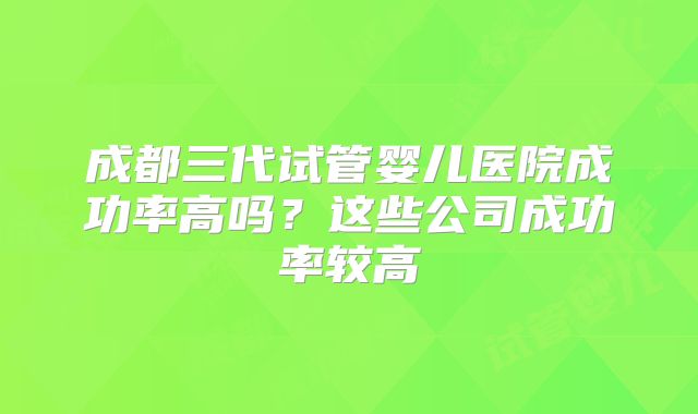 成都三代试管婴儿医院成功率高吗?这些公司成功率较高