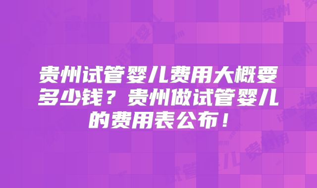贵州试管婴儿费用大概要多少钱？贵州做试管婴儿的费用表公布！