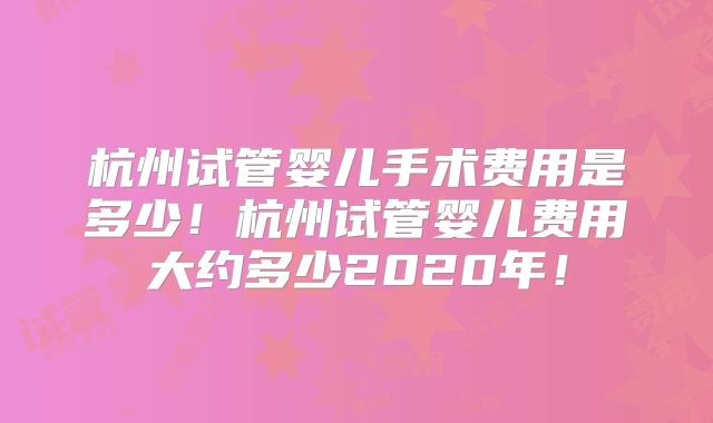 杭州试管婴儿手术费用是多少！杭州试管婴儿费用大约多少2020年！