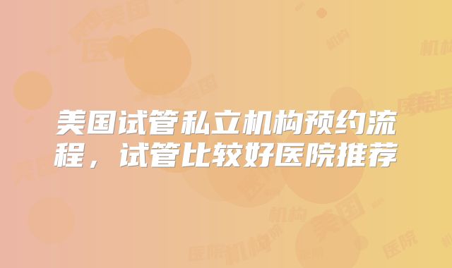 美国试管私立机构预约流程,试管比较好医院推荐