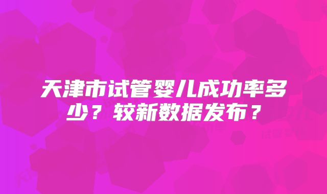 天津市试管婴儿成功率多少？较新数据发布？