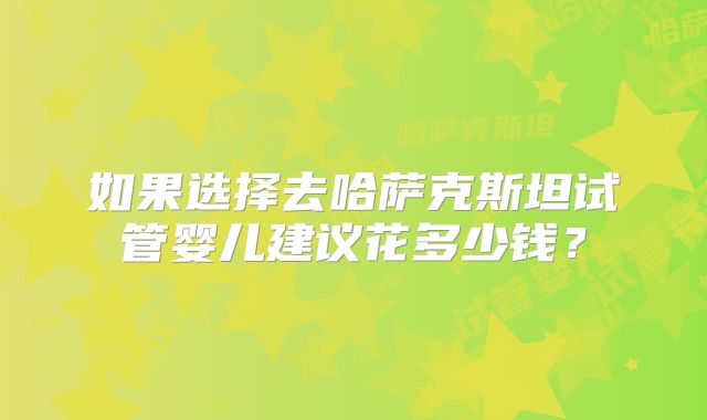 如果选择去哈萨克斯坦试管婴儿建议花多少钱？
