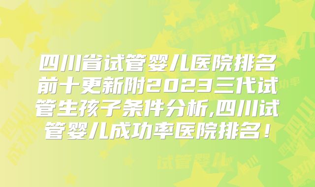 四川省试管婴儿医院排名前十更新附2023三代试管生孩子条件分析,四川试管婴儿成功率医院排名！