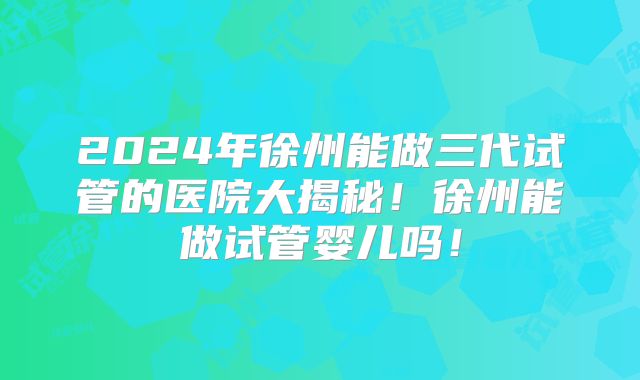 2024年徐州能做三代试管的医院大揭秘!徐州能做试管婴儿吗!