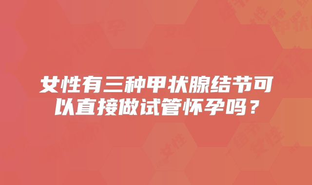 女性有三种甲状腺结节可以直接做试管怀孕吗?