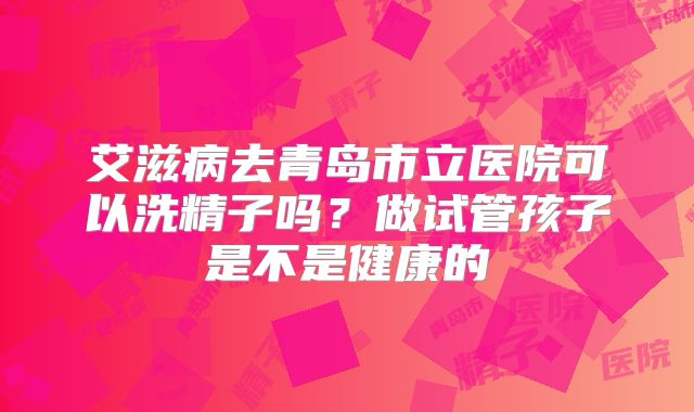 艾滋病去青岛市立医院可以洗精子吗?做试管孩子是不是健康的