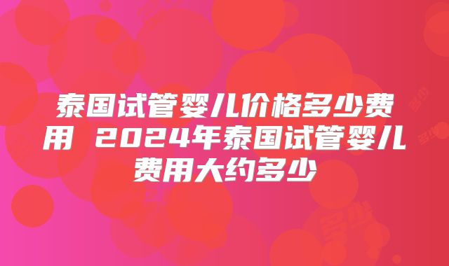 泰国试管婴儿价格多少费用 2024年泰国试管婴儿费用大约多少