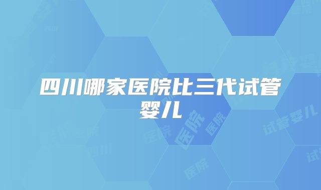 四川哪家医院比三代试管婴儿