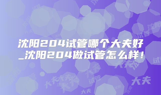 沈阳204试管哪个大夫好_沈阳204做试管怎么样！