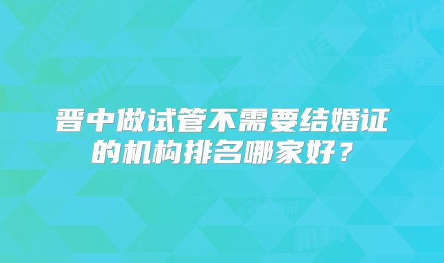 晋中做试管不需要结婚证的机构排名哪家好？