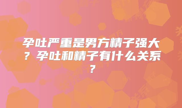 孕吐严重是男方精子强大？孕吐和精子有什么关系？