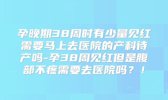 孕晚期38周时有少量见红需要马上去医院的产科待产吗-孕38周见红但是腹部不疼需要去医院吗?!
