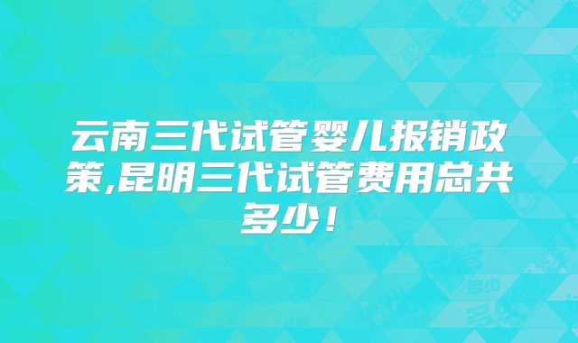 云南三代试管婴儿报销政策,昆明三代试管费用总共多少！