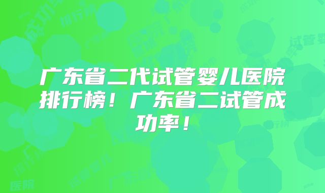 广东省二代试管婴儿医院排行榜！广东省二试管成功率！