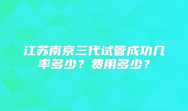 江苏南京三代试管成功几率多少?费用多少?