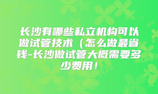 长沙有哪些私立机构可以做试管技术(怎么做最省钱-长沙做试管大概需要多少费用!