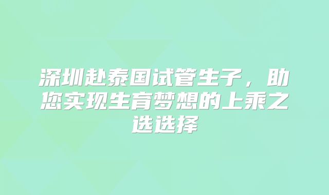 深圳赴泰国试管生子,助您实现生育梦想的上乘之选选择