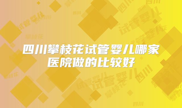四川攀枝花试管婴儿哪家医院做的比较好