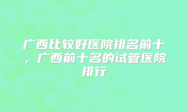 广西比较好医院排名前十，广西前十名的试管医院排行
