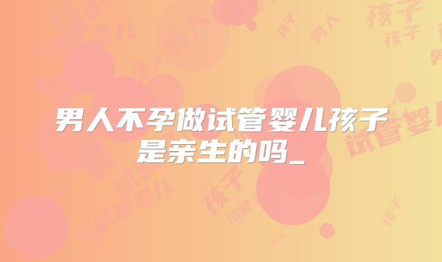 男人不孕做试管婴儿孩子是亲生的吗_
