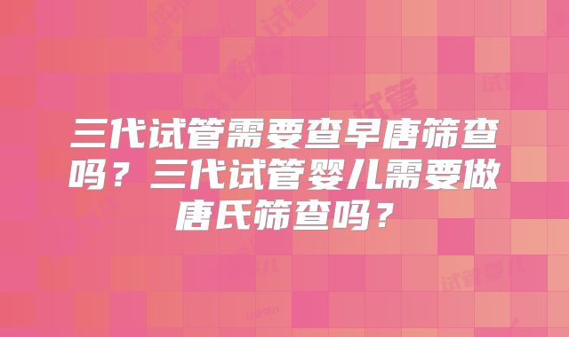 三代试管需要查早唐筛查吗？三代试管婴儿需要做唐氏筛查吗？