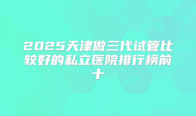 2025天津做三代试管比较好的私立医院排行榜前十
