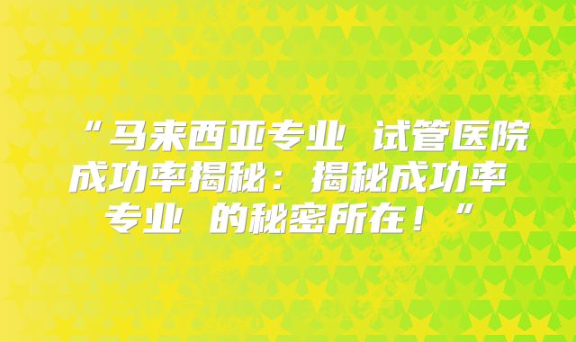 “马来西亚专业 试管医院成功率揭秘：揭秘成功率专业 的秘密所在！”