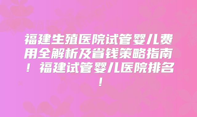 福建生殖医院试管婴儿费用全解析及省钱策略指南!福建试管婴儿医院排名!