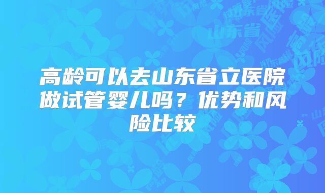 高龄可以去山东省立医院做试管婴儿吗?优势和风险比较