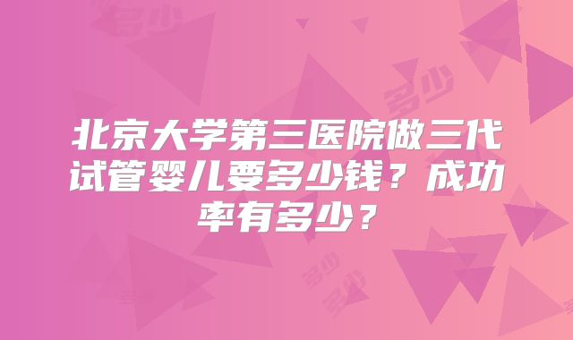 北京大学第三医院做三代试管婴儿要多少钱？成功率有多少？