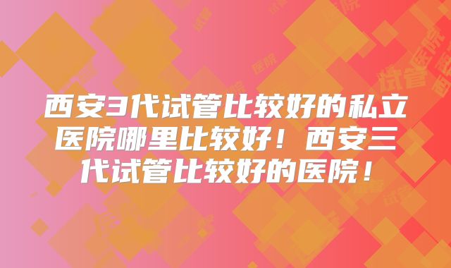 西安3代试管比较好的私立医院哪里比较好！西安三代试管比较好的医院！