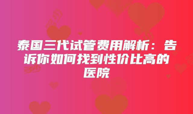 泰国三代试管费用解析：告诉你如何找到性价比高的医院