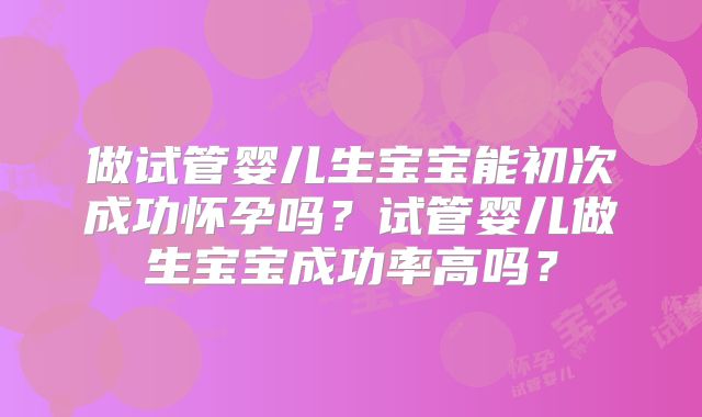 做试管婴儿生宝宝能初次成功怀孕吗？试管婴儿做生宝宝成功率高吗？