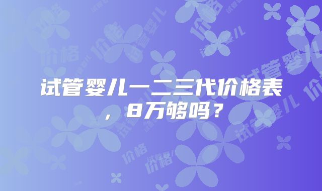 试管婴儿一二三代价格表,8万够吗?