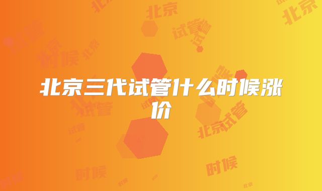 北京三代试管什么时候涨价